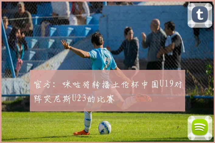 官方：咪咕将转播土伦杯中国U19对阵突尼斯U23的比赛